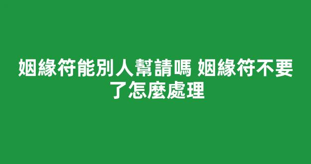 姻緣符能別人幫請嗎 姻緣符不要了怎麼處理